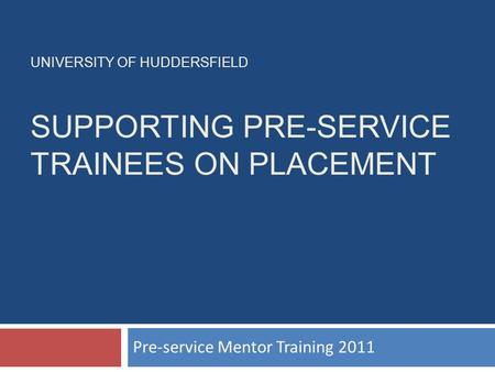 UNIVERSITY OF HUDDERSFIELD SUPPORTING PRE-SERVICE TRAINEES ON PLACEMENT Pre-service Mentor Training 2011.