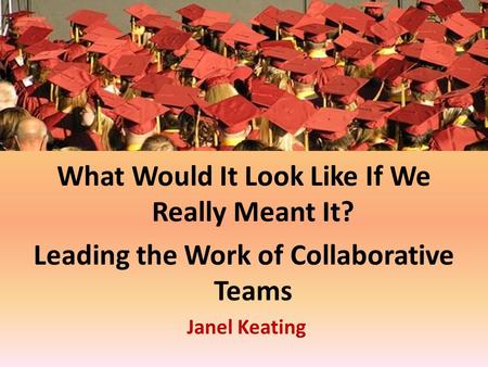 What Would It Look Like If We Really Meant It? Leading the Work of Collaborative Teams Janel Keating.