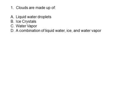 1. Clouds are made up of: A.Liquid water droplets B.Ice Crystals C.Water Vapor D.A combination of liquid water, ice, and water vapor.
