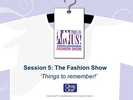 Session 5: The Fashion Show ‘Things to remember!’ Clean & Clear ® is a registered trade mark of Johnson & Johnson Ltd.