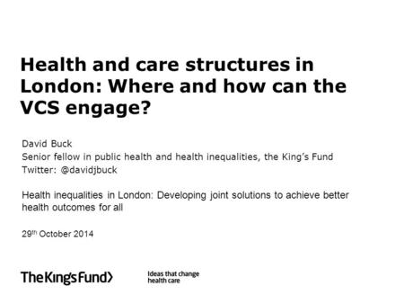 Health and care structures in London: Where and how can the VCS engage? David Buck Senior fellow in public health and health inequalities, the King’s Fund.