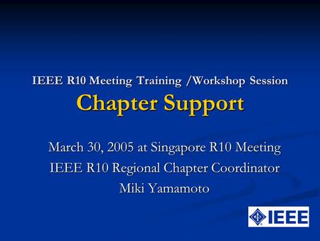 IEEE R10 Meeting Training /Workshop Session Chapter Support March 30, 2005 at Singapore R10 Meeting IEEE R10 Regional Chapter Coordinator Miki Yamamoto.