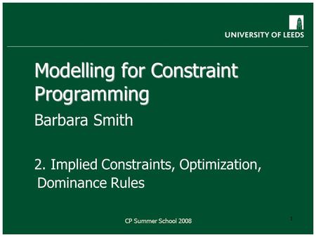 CP Summer School 2008 1 Modelling for Constraint Programming Barbara Smith 2. Implied Constraints, Optimization, Dominance Rules.