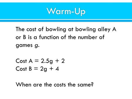 The cost of bowling at bowling alley A or B is a function of the number of games g. Cost A = 2.5g + 2 Cost B = 2g + 4 When are the costs the same?