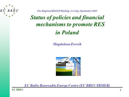 EC BREC 1 The Regional REEEP Meeting, 3-4 July, Szentendre 2003 Status of policies and financial mechanisms to promote RES in Poland Magdalena Zowsik.