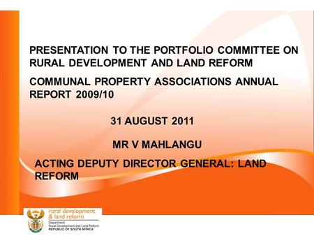 PRESENTATION TO THE PORTFOLIO COMMITTEE ON RURAL DEVELOPMENT AND LAND REFORM COMMUNAL PROPERTY ASSOCIATIONS ANNUAL REPORT 2009/10 31 AUGUST 2011 MR V MAHLANGU.