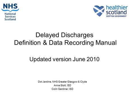 Delayed Discharges Definition & Data Recording Manual Updated version June 2010 Dot Jardine, NHS Greater Glasgow & Clyde Anne Stott, ISD Colin Gardiner,