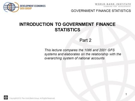 Copyright 2010, The World Bank Group. All Rights Reserved. 1 GOVERNMENT FINANCE STATISTICS INTRODUCTION TO GOVERNMENT FINANCE STATISTICS Part 2 This lecture.
