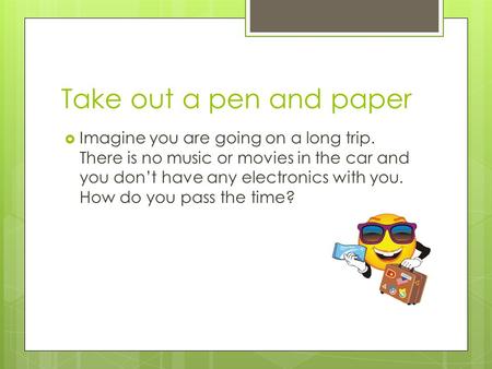 Take out a pen and paper  Imagine you are going on a long trip. There is no music or movies in the car and you don’t have any electronics with you. How.