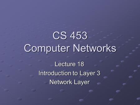 CS 453 Computer Networks Lecture 18 Introduction to Layer 3 Network Layer.