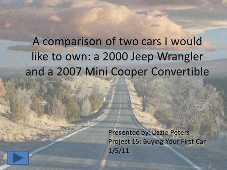 A comparison of two cars I would like to own: a 2000 Jeep Wrangler and a 2007 Mini Cooper Convertible Presented by: Lizzie Peters Project 15: Buying Your.