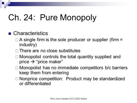 Prof. Ana Corrales ECO 2023 Notes Ch. 24: Pure Monopoly Characteristics  A single firm is the sole producer or supplier (firm = industry)  There are.