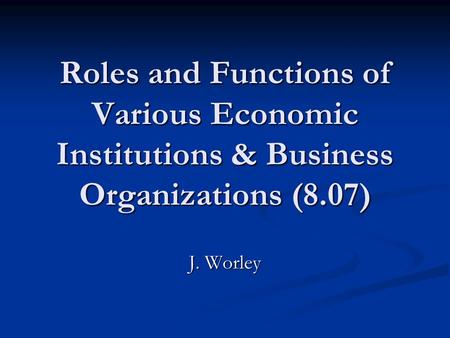 Roles and Functions of Various Economic Institutions & Business Organizations (8.07) J. Worley.
