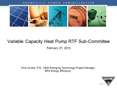 Slide 1 B O N N E V I L L E P O W E R A D M I N I S T R A T I O N Variable Capacity Heat Pump RTF Sub-Committee February 27, 2013 Mira Vowles, P.E., CEM.