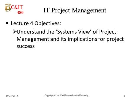 480 10/27/2015 Copyright © 2010 Jeff Brewer Purdue University 1 IT Project Management  Lecture 4 Objectives:  Understand the ‘Systems View’ of Project.