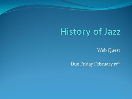 Web Quest Due Friday February 17 th. 1. Complete the question: “What is Jazz?” with a one page response from each member of the group typed. 2. With a.