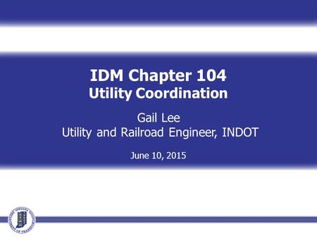 IDM Chapter 104 Utility Coordination Gail Lee Utility and Railroad Engineer, INDOT June 10, 2015.