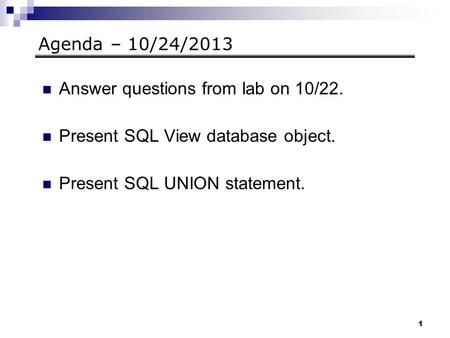 1 Agenda – 10/24/2013 Answer questions from lab on 10/22. Present SQL View database object. Present SQL UNION statement.