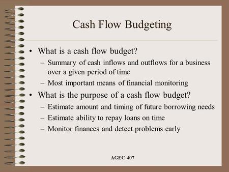 AGEC 407 Cash Flow Budgeting What is a cash flow budget? –Summary of cash inflows and outflows for a business over a given period of time –Most important.