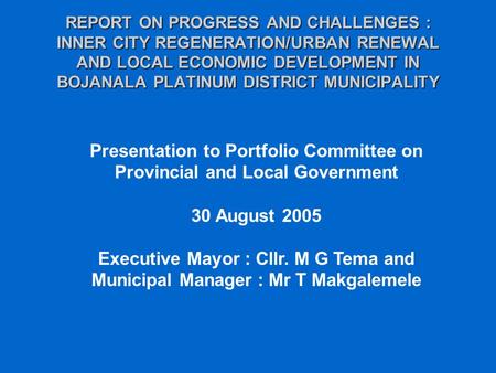 REPORT ON PROGRESS AND CHALLENGES : INNER CITY REGENERATION/URBAN RENEWAL AND LOCAL ECONOMIC DEVELOPMENT IN BOJANALA PLATINUM DISTRICT MUNICIPALITY Presentation.