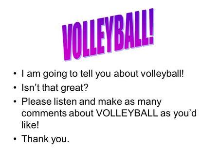 I am going to tell you about volleyball! Isn’t that great? Please listen and make as many comments about VOLLEYBALL as you’d like! Thank you.