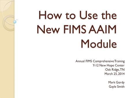 How to Use the New FIMS AAIM Module Annual FIMS Comprehensive Training Y-12 New Hope Center Oak Ridge, TN March 25, 2014 Mark Gordy Gayle Smith.