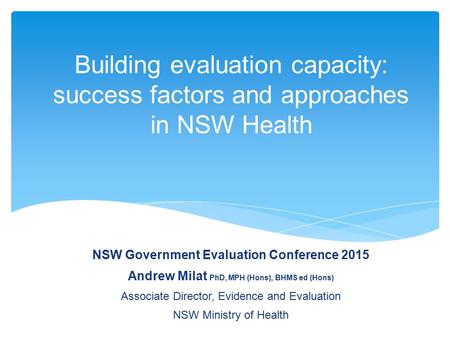 Building evaluation capacity: success factors and approaches in NSW Health NSW Government Evaluation Conference 2015 Andrew Milat PhD, MPH (Hons), BHMS.