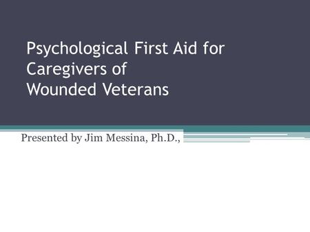 Psychological First Aid for Caregivers of Wounded Veterans Presented by Jim Messina, Ph.D.,