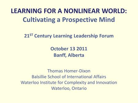 LEARNING FOR A NONLINEAR WORLD: Cultivating a Prospective Mind 21 ST Century Learning Leadership Forum October 13 2011 Banff, Alberta Thomas Homer-Dixon.