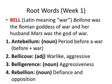 Root Words (Week 1) BELL (Latin meaning “war”) Bellona was the Roman goddess of war and her husband Mars was the god of war. Antebellum: (noun) Period.