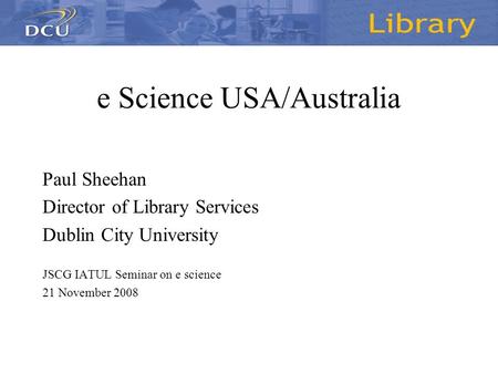 E Science USA/Australia Paul Sheehan Director of Library Services Dublin City University JSCG IATUL Seminar on e science 21 November 2008.
