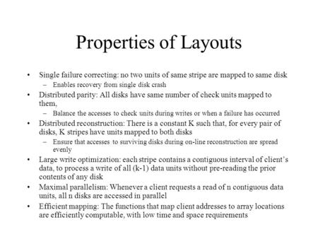 Properties of Layouts Single failure correcting: no two units of same stripe are mapped to same disk –Enables recovery from single disk crash Distributed.
