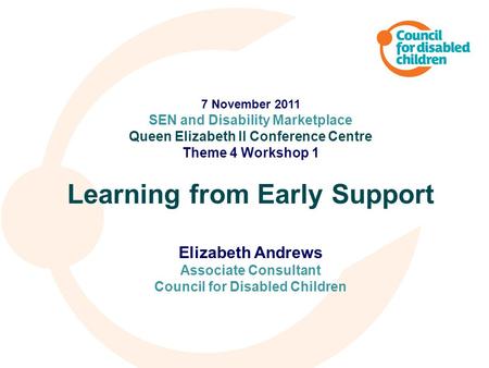 7 November 2011 SEN and Disability Marketplace Queen Elizabeth II Conference Centre Theme 4 Workshop 1 Learning from Early Support Elizabeth Andrews Associate.