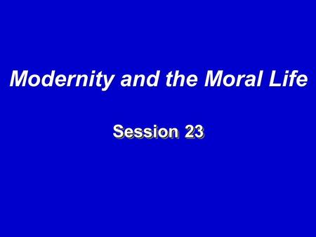 Session 23 Modernity and the Moral Life. I. Introduction: