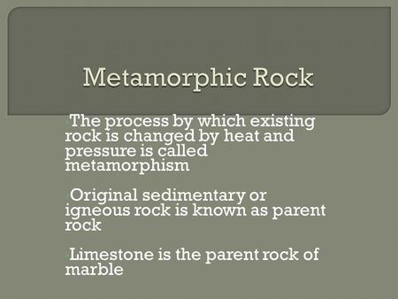 The process by which existing rock is changed by heat and pressure is called metamorphism Original sedimentary or igneous rock is known as parent rock.