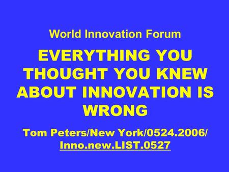 World Innovation Forum EVERYTHING YOU THOUGHT YOU KNEW ABOUT INNOVATION IS WRONG Tom Peters/New York/0524.2006/ Inno.new.LIST.0527.