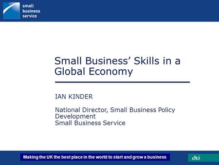 Making the UK the best place in the world to start and grow a business Small Business’ Skills in a Global Economy IAN KINDER National Director, Small Business.