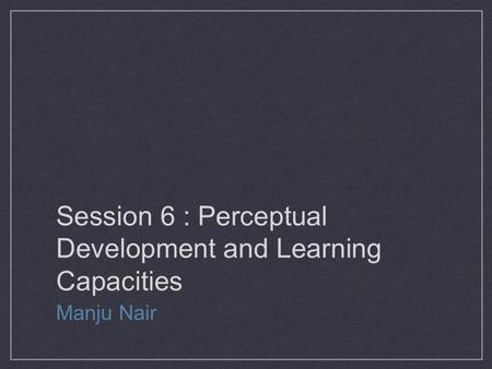 Session 6 : Perceptual Development and Learning Capacities Manju Nair.