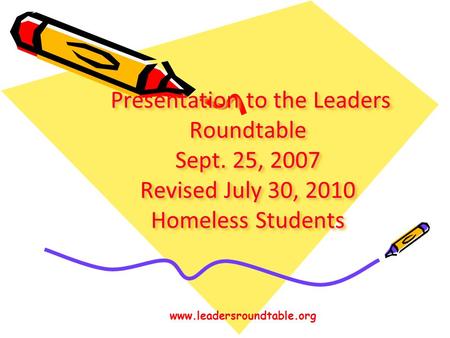 Presentation to the Leaders Roundtable Sept. 25, 2007 Revised July 30, 2010 Homeless Students Presentation to the Leaders Roundtable Sept. 25, 2007 Revised.