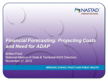 Financial Forecasting: Projecting Costs and Need for ADAP Britten Pund National Alliance of State & Territorial AIDS Directors November 27, 2012.