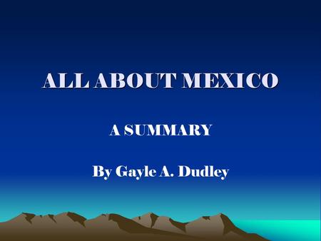 ALL ABOUT MEXICO A SUMMARY By Gayle A. Dudley. MEXICO’S LOCATION Located southwest of the United States Borders Central America to the southeast.