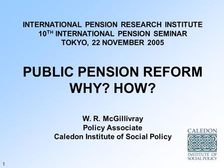 INTERNATIONAL PENSION RESEARCH INSTITUTE 10 TH INTERNATIONAL PENSION SEMINAR TOKYO, 22 NOVEMBER 2005 PUBLIC PENSION REFORM WHY? HOW? W. R. McGillivray.