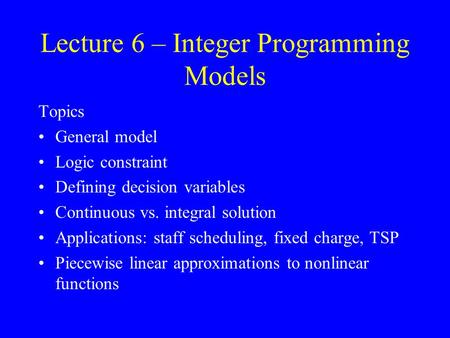 Lecture 6 – Integer Programming Models Topics General model Logic constraint Defining decision variables Continuous vs. integral solution Applications: