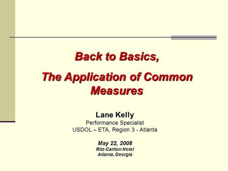Back to Basics, The Application of Common Measures Lane Kelly Performance Specialist USDOL – ETA, Region 3 - Atlanta May 22, 2008 Ritz-Carlton Hotel Atlanta,