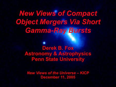 New Views of Compact Object Mergers Via Short Gamma-Ray Bursts Derek B. Fox Astronomy & Astrophysics Penn State University New Views of the Universe –