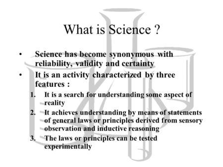 What is Science ? Science has become synonymous with reliability, validity and certainty It is an activity characterized by three features : It is a search.