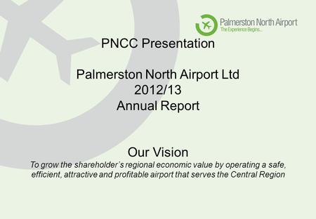 PNCC Presentation Palmerston North Airport Ltd 2012/13 Annual Report Our Vision To grow the shareholder’s regional economic value by operating a safe,