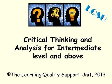 Critical Thinking and Analysis for Intermediate level and above ©The Learning Quality Support Unit, 2013.