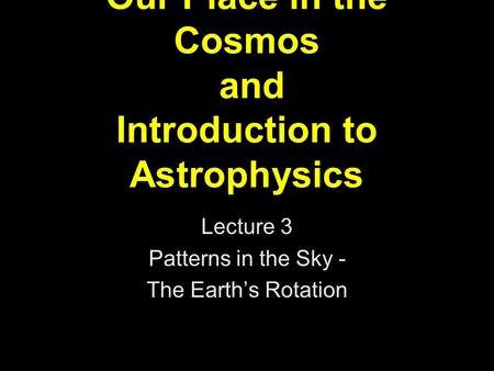 Our Place in the Cosmos and Introduction to Astrophysics Lecture 3 Patterns in the Sky - The Earth’s Rotation.