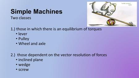 Simple Machines Two classes 1.) those in which there is an equilibrium of torques lever Pulley Wheel and axle 2.) those dependent on the vector resolution.